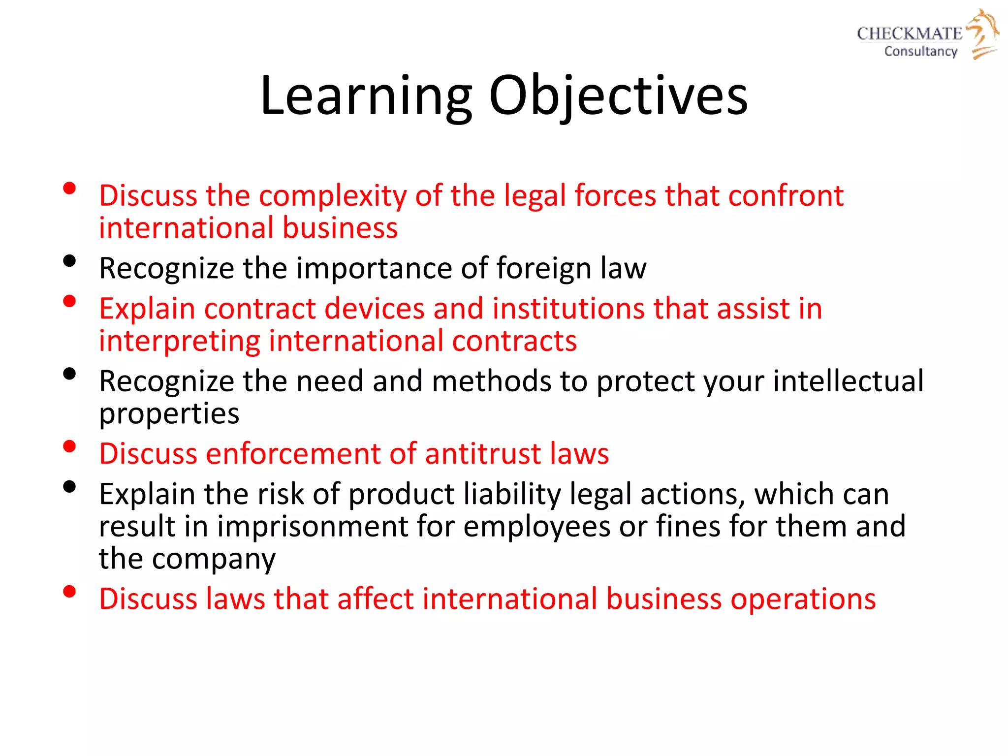 Learning Objectives
• Discuss the complexity of the legal forces that confront
international business
• Recognize the importance of foreign law
• Explain contract devices and institutions that assist in
interpreting international contracts
• Recognize the need and methods to protect your intellectual
properties
• Discuss enforcement of antitrust laws
• Explain the risk of product liability legal actions, which can
result in imprisonment for employees or fines for them and
the company
• Discuss laws that affect international business operations
 