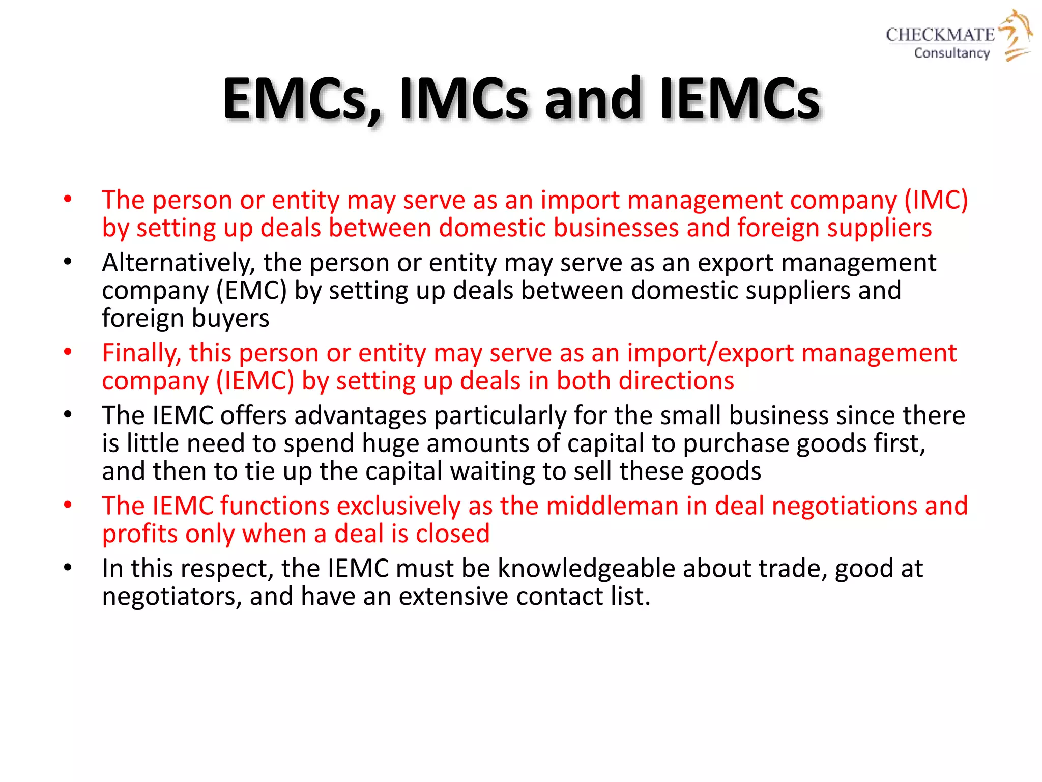 EMCs, IMCs and IEMCs
• The person or entity may serve as an import management company (IMC)
by setting up deals between domestic businesses and foreign suppliers
• Alternatively, the person or entity may serve as an export management
company (EMC) by setting up deals between domestic suppliers and
foreign buyers
• Finally, this person or entity may serve as an import/export management
company (IEMC) by setting up deals in both directions
• The IEMC offers advantages particularly for the small business since there
is little need to spend huge amounts of capital to purchase goods first,
and then to tie up the capital waiting to sell these goods
• The IEMC functions exclusively as the middleman in deal negotiations and
profits only when a deal is closed
• In this respect, the IEMC must be knowledgeable about trade, good at
negotiators, and have an extensive contact list.
 