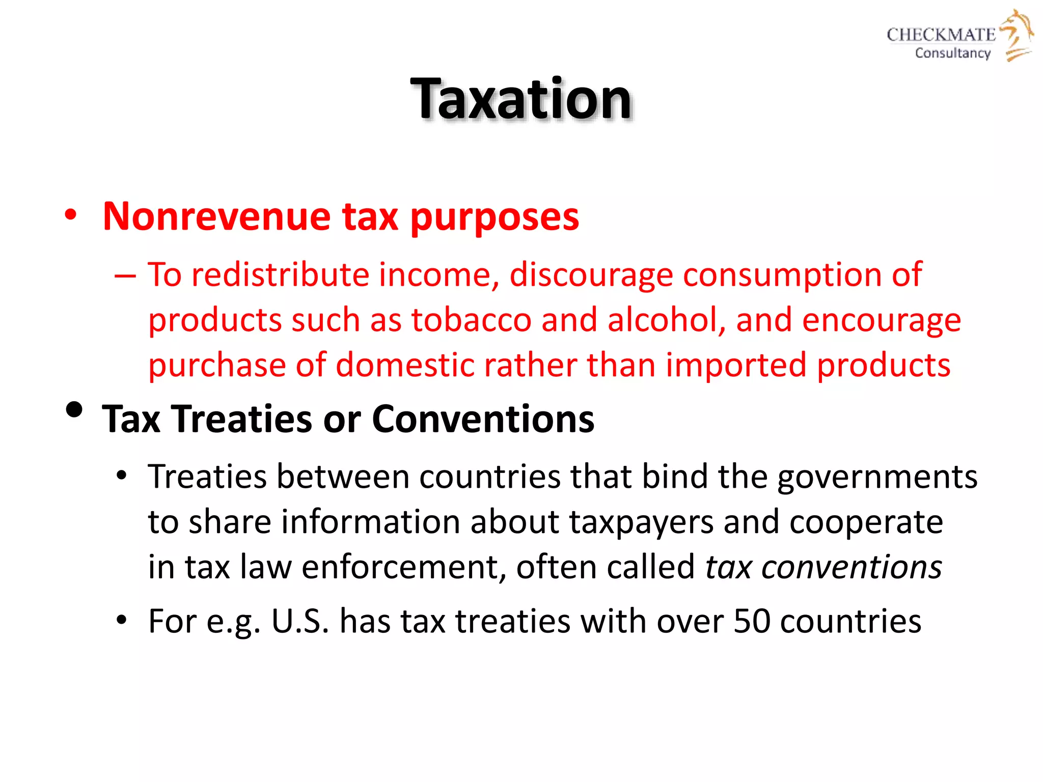 Taxation
• Nonrevenue tax purposes
– To redistribute income, discourage consumption of
products such as tobacco and alcohol, and encourage
purchase of domestic rather than imported products
• Tax Treaties or Conventions
• Treaties between countries that bind the governments
to share information about taxpayers and cooperate
in tax law enforcement, often called tax conventions
• For e.g. U.S. has tax treaties with over 50 countries
 