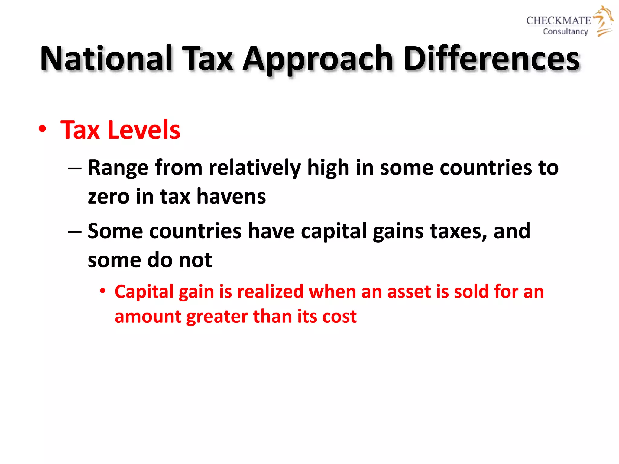 National Tax Approach Differences
• Tax Levels
– Range from relatively high in some countries to
zero in tax havens
– Some countries have capital gains taxes, and
some do not
• Capital gain is realized when an asset is sold for an
amount greater than its cost
 
