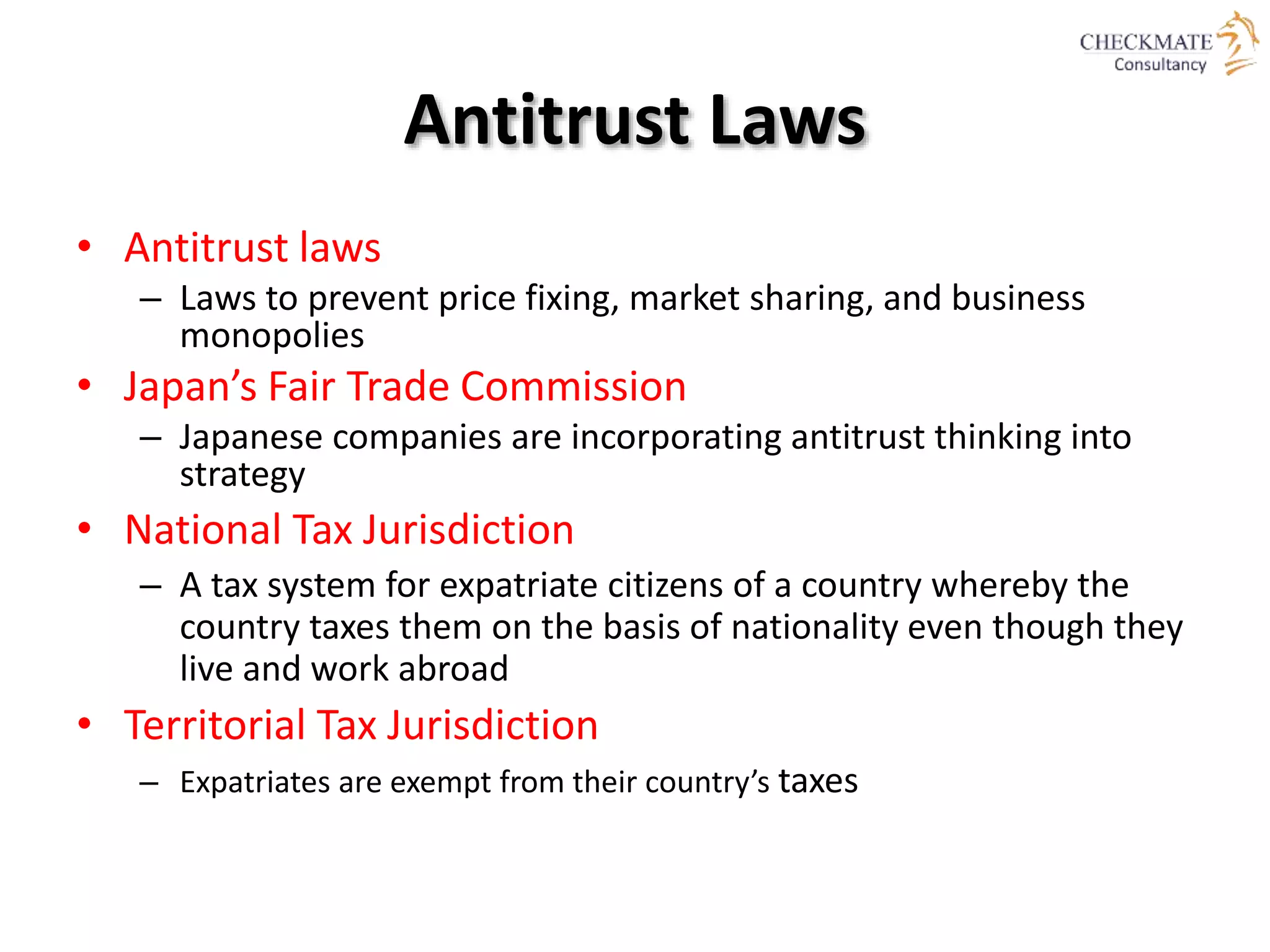 Antitrust Laws
• Antitrust laws
– Laws to prevent price fixing, market sharing, and business
monopolies
• Japan’s Fair Trade Commission
– Japanese companies are incorporating antitrust thinking into
strategy
• National Tax Jurisdiction
– A tax system for expatriate citizens of a country whereby the
country taxes them on the basis of nationality even though they
live and work abroad
• Territorial Tax Jurisdiction
– Expatriates are exempt from their country’s taxes
 