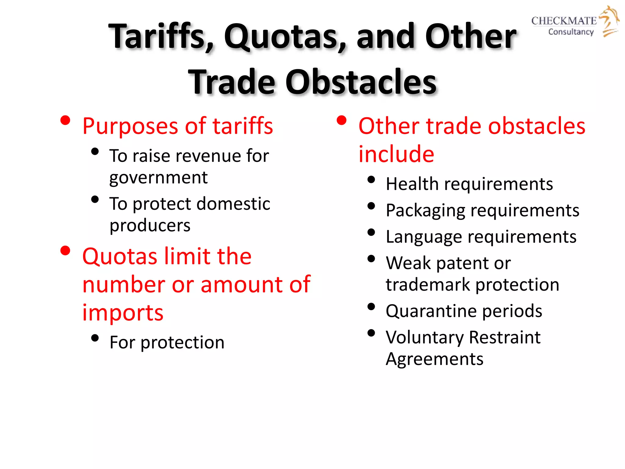 Tariffs, Quotas, and Other
Trade Obstacles
• Purposes of tariffs
• To raise revenue for
government
• To protect domestic
producers
• Quotas limit the
number or amount of
imports
• For protection
• Other trade obstacles
include
• Health requirements
• Packaging requirements
• Language requirements
• Weak patent or
trademark protection
• Quarantine periods
• Voluntary Restraint
Agreements
 