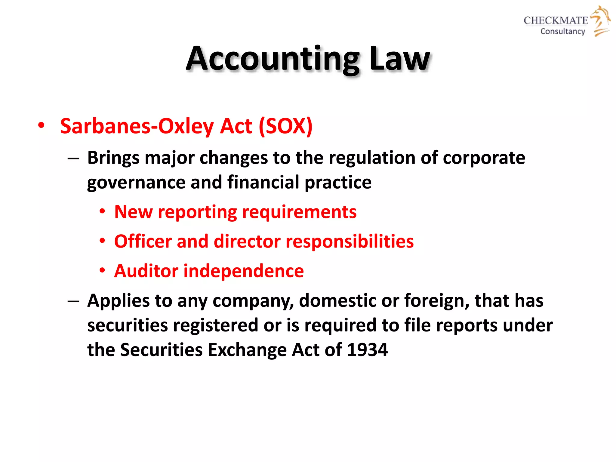 Accounting Law
• Sarbanes-Oxley Act (SOX)
– Brings major changes to the regulation of corporate
governance and financial practice
• New reporting requirements
• Officer and director responsibilities
• Auditor independence
– Applies to any company, domestic or foreign, that has
securities registered or is required to file reports under
the Securities Exchange Act of 1934
 