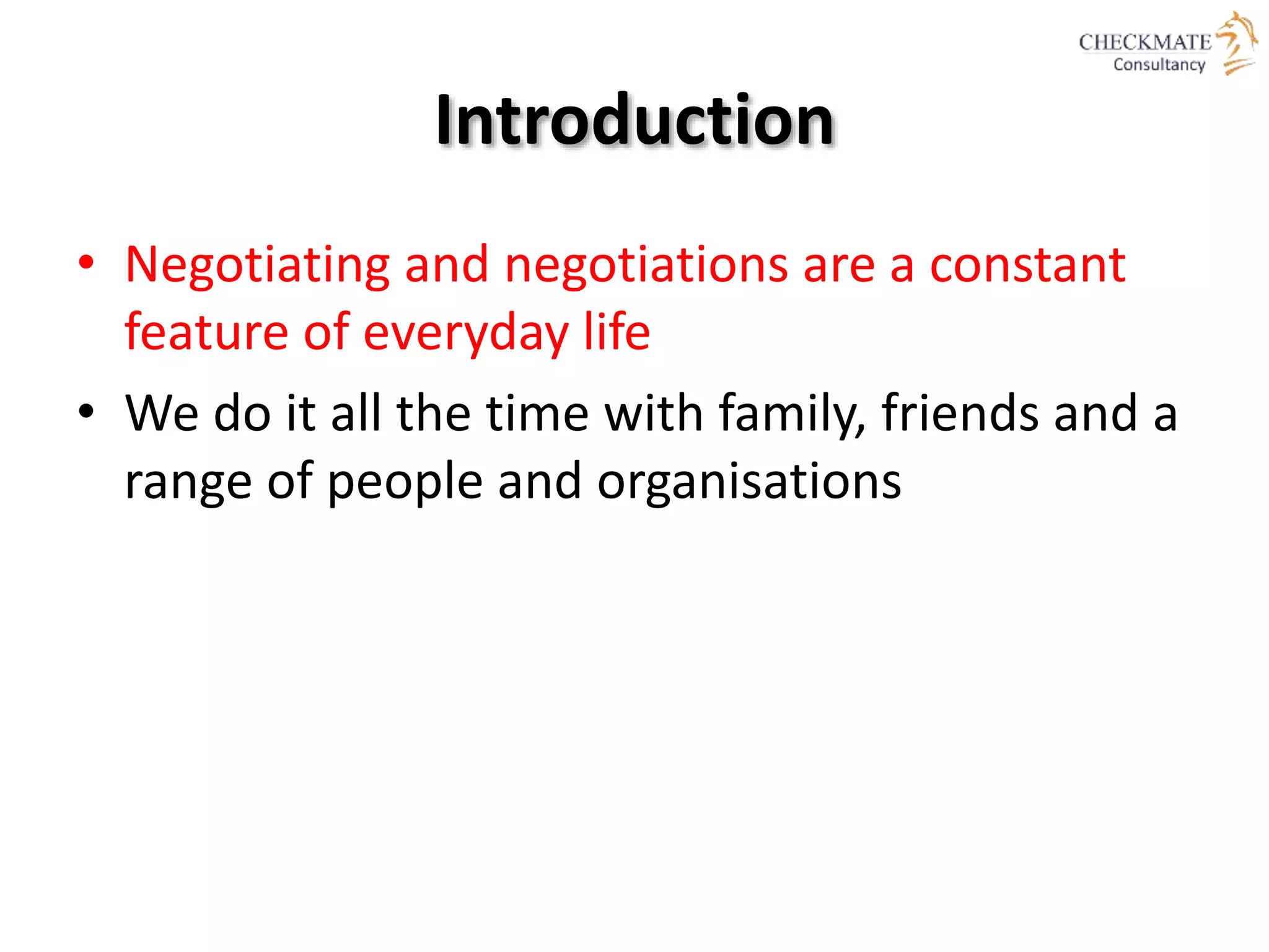 Introduction
• Negotiating and negotiations are a constant
feature of everyday life
• We do it all the time with family, friends and a
range of people and organisations
 