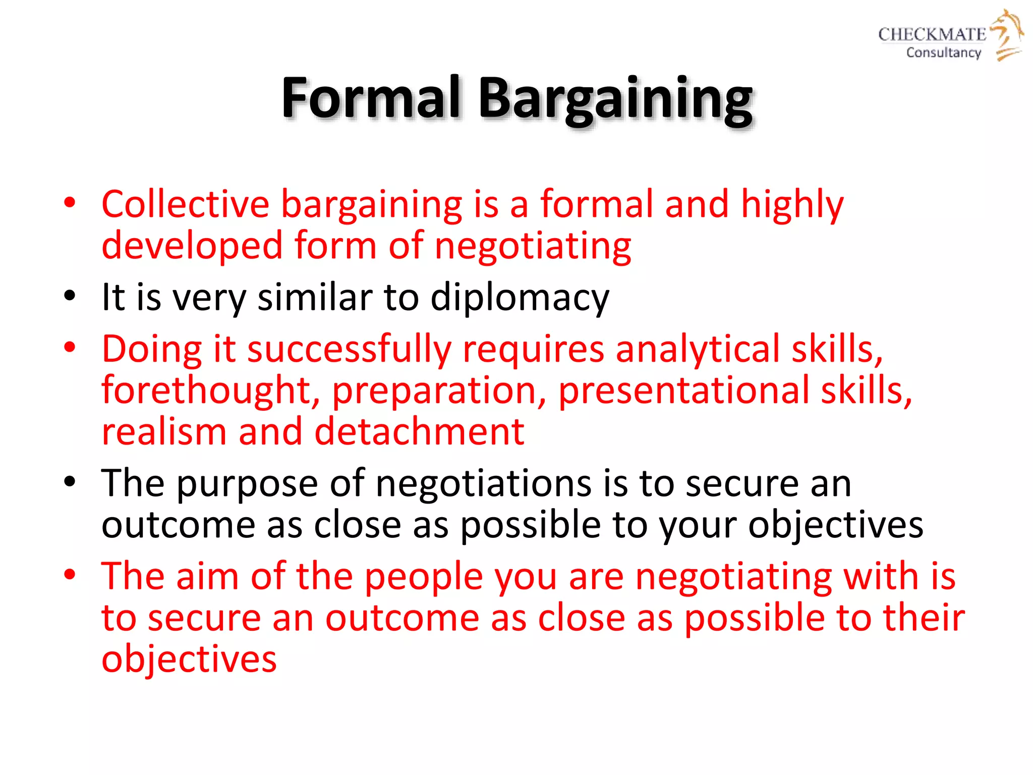 Formal Bargaining
• Collective bargaining is a formal and highly
developed form of negotiating
• It is very similar to diplomacy
• Doing it successfully requires analytical skills,
forethought, preparation, presentational skills,
realism and detachment
• The purpose of negotiations is to secure an
outcome as close as possible to your objectives
• The aim of the people you are negotiating with is
to secure an outcome as close as possible to their
objectives
 