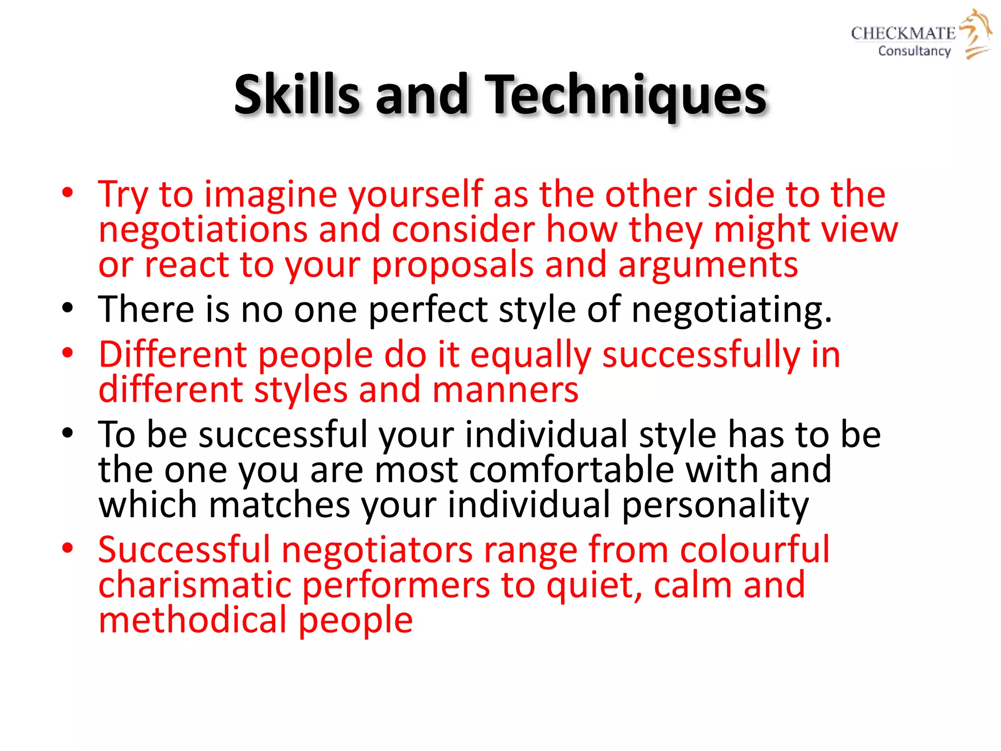 Skills and Techniques
• Try to imagine yourself as the other side to the
negotiations and consider how they might view
or react to your proposals and arguments
• There is no one perfect style of negotiating.
• Different people do it equally successfully in
different styles and manners
• To be successful your individual style has to be
the one you are most comfortable with and
which matches your individual personality
• Successful negotiators range from colourful
charismatic performers to quiet, calm and
methodical people
 