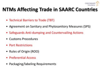 NTMs Affecting Trade in SAARC Countries
• Technical Barriers to Trade (TBT)
• Agreement on Sanitary and Phytosanitory Measures (SPS)
• Safeguards Anti-dumping and Countervailing Actions
• Customs Procedures
• Port Restrictions
• Rules of Origin (ROO)
• Preferential Access
• Packaging/labeling Requirements
 
