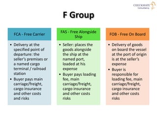 C Group
CFR - Cost and
Freight
•Seller: pays the
costs and freight to
bring the goods to
the port of
destination
•Risk: tr...