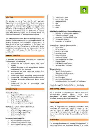 OVER VIEW
The concept is not a “one size fits all” approach.
Organizations must understand their business processes,
recognize their vulnerabilities, and be conversant with their
regulatory requirements. The importer and exporter must
therefore, be knowledgeable of the laws and regulations
governing international trade and the burden to properly
apply the customs regulations and to correctly classify and
value merchandise lies on the importer and exporter.
This is a very special course which is carefully prepared and
designed for participants that are currently engaged in the
activities of import & export and desire to build capacity to
keep abreast of the new innovations in the import and
export business chain. This course is conducted in a very
professional systematic manner and is segmented into the
modules that will accelerate the learning curve of
participants.
LEARNING OBJECTIVE
At the end of the programme, participants will have learnt
have benefited as listed below;
 Understand the complete Import and Export
Process
 Ensure awareness of the many factors involved
when Exporting and Importing
 Ensure that you have a workable Import/Export
plan and strategy
 Understand the documentation requirements for
importing & Exporting any product and Importing
 Network with other professionals with a similar
interest
 Understand the use of international trade
terminologies
COURSE OUTLINE
Custom Procedures
 Registration of Specimen signature
 Function of the revenue branch
 Duty payment Declaration
 Duty exemption Certificate
 Duty exemption of trade samples
Methods of payment in International Trade
 Open Account
 Documents Against Acceptance
 Documents Against Payment
 Documentary Credits
Documents Letters Of Credit
 Revocable/Irrevocable Credit
 Confirmed/Unconfirmed Credit
 Restricted/Unrestricted Credit
 Transferable Credit
 Back to back Credit
 Revolving Credit
 Red
 Clause
 Credit
Bill Of Lading, Its Different Kinds and Functions
 Received for shipment Bill of Lading
 Shipped on board of Lading
 Combined Transport Bill of Lading
 Through Bill of Lading
 Group age Bill of Lading
How to Ensure Accurate Documentation
 Bill of lading
 Bill of exchange
 Commercial invoice
 Consular invoice
 Customs invoice
 Pro-forma invoice
 Insurance policy/Certificate
 Mate's receipt
 G.S.P Certificate of origin
 Sanitary Health Certificate
Containerizations
 What is Containerization
 FCL container/LCL container
 Container terminal
 Container yard
 Container Freight Station
 Procedures on the clearance of FCL/LCL cargoes
How to Comply With the Credits Terms - Case Study
WHO SHOULD ATTEND
This is designed for import/exports officers, executives,
documentation officers, logistics, supply chain
management and newly employees who are keenly
interested in imports/exports management.
CURRICULUM
Import & Export operations personnel requiring the basic
knowledge of import and export. A review of very
important issues on global trade that will make the
purchasing of international services brought to a bottom
line of competitive pricing and advanced comprehensive
services.
DELIVERABLES
Our training programmes are exciting learning events. All
participants during the programme entitled to all course
 