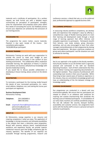 materials and a certificate of participation. On a written
request, we shall furnish you with a detailed report
summarising our perception of participants’ strengths,
areas for improvement and proposed action plans within
four weeks of concluding the course. Our feedback process
ensures your objectives are achieved by the conclusion of
our training process.
PROGRAMME FEE
The programme fee covers tuition, course materials.
Payment is due upon receipt of the invoice. Our
cancellation policy applies.
N126,000.00 per participant
IN-HOUSE TRAINING
Petronomics Training can work with your organization to
provide the course to meet your budget at your
convenience (time and location) in the comfort of your
working environment. This collaborative effort, emphasize
actionable learning, the application of theory in practice
and combine core business skills/technical knowledge with
dynamic leadership training.
If you would like to discuss possible collaboration in
developing in-house training, please contact on the details
below.
REGISTRATION
To nominate a participant for this training, kindly forward
the details of your nominated participants, (i.e. name,
email address, telephone nos.) and stating the course your
participant are registered.
Business Development Desk
Petronomics Training
Telephone: 234 1 8426905-6
0803 720 2432
Email: onyemachi.ifeoma@thepetronomics.com
petronomics@yahoo.com
www.thepetronomics.com
ABOUT US
At Petronomics, energy expertise is our resource and
inspiring competence is what we enjoy. The application of
knowledge in driving innovation and ultimately possibilities
is the catalyst that steer a distinctive value proposition.
Braced with visionary advisory board, inspired/cultured
workforce and experience faculty, we provide superior
intellectual resource pool that bridge competency gap for
industry operators. The benefits of our expertise are
accessible through learning programmes, research and
conference services; a blend that sets us as the preferred
pool, professionals approach to upgrade business skills
THE LEARNING APPROACH
In resourcing industry workforce competency, we develop
skills and experience that employer’s value by offering a
comprehensive range of flexible learning options to meet
their learning and development needs through a broad
range of learning approach that offers intensive and
enjoyable experience to participants. Participants benefit
from lectures, case study analysis, group discussion,
workshop, and are also encouraged to learn from other
managers and professionals on their programme by sharing
ideas and experiences. We place a particular emphasis on
group work where participants’ real life situations are used
as vehicles for learning.
FACULTY
Key to our approach is the quality to the faculty members.
Every faculty member on our 20 member team is rigorously
assessed and contracted in line with our Standard
Operating Procedure. Each of them understands that they
have to deliver training and supporting documentation to
the highest standard. They comprise of professionals with
outstanding track records in their area of specialty. Whilst
they bring to bear several years of hands-on experience in
the industry, they are committed to knowledge growth and
have an understanding of the link between strategy and
knowledge capital.
LEARNING ENVIRONMENT
Our programmes are conducted in a decent and cozy
environment globally. We ensure that our participants are
relaxed to refresh in an ambience well conducive for
inspiring and creative brainstorming that accelerate the
learning curve of individual participants. In consolidation of
our value chain, locations are carefully considered using our
five star QC indicator like security, banquet facilities,
accessibility and customer services. Our programme team
works with the facility staff to ensure a personal and warm
welcome to participants.
 