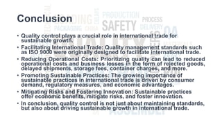 Conclusion
• Quality control plays a crucial role in international trade for
sustainable growth.
• Facilitating International Trade: Quality management standards such
as ISO 9000 were originally designed to facilitate international trade.
• Reducing Operational Costs: Prioritizing quality can lead to reduced
operational costs and business losses in the form of rejected goods,
delayed shipments, storage fees, container charges, and more.
• Promoting Sustainable Practices: The growing importance of
sustainable practices in international trade is driven by consumer
demand, regulatory measures, and economic advantages.
• Mitigating Risks and Fostering Innovation: Sustainable practices
offer economic benefits, mitigate risks, and foster innovation.
• In conclusion, quality control is not just about maintaining standards,
but also about driving sustainable growth in international trade.
 
