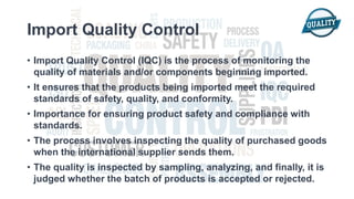 Import Quality Control
• Import Quality Control (IQC) is the process of monitoring the
quality of materials and/or components beginning imported.
• It ensures that the products being imported meet the required
standards of safety, quality, and conformity.
• Importance for ensuring product safety and compliance with
standards.
• The process involves inspecting the quality of purchased goods
when the international supplier sends them.
• The quality is inspected by sampling, analyzing, and finally, it is
judged whether the batch of products is accepted or rejected.
 