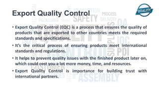 Export Quality Control
• Export Quality Control (EQC) is a process that ensures the quality of
products that are exported to other countries meets the required
standards and specifications.
• It’s the critical process of ensuring products meet international
standards and regulations.
• It helps to prevent quality issues with the finished product later on,
which could cost you a lot more money, time, and resources.
• Export Quality Control is importance for building trust with
international partners.
 