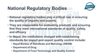 National Regulatory Bodies
• National regulatory bodies play a critical role in ensuring
the quality of imports and exports.
• They are responsible for evaluating products and ensuring
that they meet international standards of quality, safety,
and efficacy
• In Nepal, the institutions charged with establishing
standards for import and export quality control include:
• Nepal Bureau of Standards and Metrology (NBSM)
• Department of Drug
• Department of Food Technology and Quality Control
 
