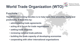World Trade Organization (WTO)
Functions :
The WTO’s overriding function is to help trade flow smoothly, freely and
predictably. It does this by:
• administering trade agreements
• acting as a forum for trade negotiations
• settling trade disputes
• reviewing national trade policies
• building the trade capacity of developing economies
• cooperating with other international organizations
 
