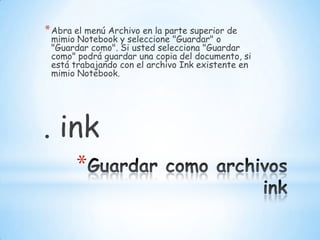 Guardar como archivos inkAbra el menú Archivo en la parte superior de mimio Notebook y seleccione "Guardar" o "Guardar como". Si usted selecciona "Guardar como" podrá guardar una copia del documento, si está trabajando con el archivo Ink existente en mimio Notebook.                         . ink