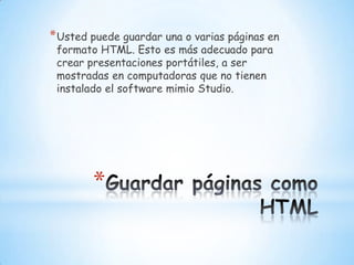 Guardar páginas como HTMLUsted puede guardar una o varias páginas en formato HTML. Esto es más adecuado para crear presentaciones portátiles, a ser mostradas en computadoras que no tienen instalado el software mimio Studio.