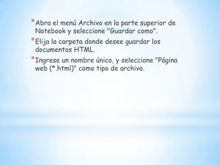 Abra el menú Archivo en la parte superior de Notebook y seleccione "Guardar como". Elija la carpeta donde desee guardar los documentos HTML. Ingrese un nombre único, y seleccione "Página web (*.html)" como tipo de archivo.