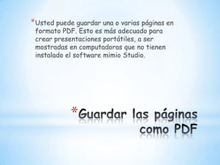Guardar las páginas como PDFUsted puede guardar una o varias páginas en formato PDF. Esto es más adecuado para crear presentaciones portátiles, a ser mostradas en computadoras que no tienen instalado el software mimio Studio.