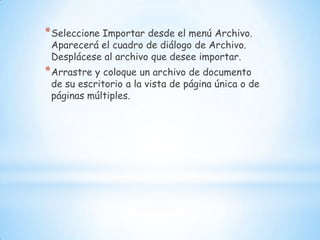 Seleccione Importar desde el menú Archivo. Aparecerá el cuadro de diálogo de Archivo. Desplácese al archivo que desee importar. Arrastre y coloque un archivo de documento de su escritorio a la vista de página única o de páginas múltiples. 