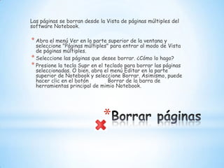 Borrar páginasLas páginas se borran desde la Vista de páginas múltiples del software Notebook.Abra el menú Ver en la parte superior de la ventana y seleccione "Páginas múltiples" para entrar al modo de Vista de páginas múltiples. Seleccione las páginas que desee borrar. ¿Cómo lo hago? Presione la tecla Supr en el teclado para borrar las páginas seleccionadas. O bien, abra el menú Editar en la parte superior de Notebook y seleccione Borrar. Asimismo, puede hacer clic en el botón           Borrar de la barra de herramientas principal de mimio Notebook. 