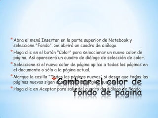 Cambiar el color de fondo de páginaAbra el menú Insertar en la parte superior de Notebook y seleccione "Fondo". Se abrirá un cuadro de diálogo. Haga clic en el botón "Color" para seleccionar un nuevo color de página. Así aparecerá un cuadro de diálogo de selección de color. Seleccione si el nuevo color de página aplica a todas las páginas en el documento o sólo a la página actual. Marque la casilla "Todas las páginas nuevas" si desea que todas las páginas nuevas sigan con el color de página que eligió. Haga clic en Aceptar para salir del cuadro de diálogo de Fondo. 