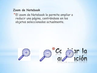 Cambiar la ampliaciónZoom de NotebookEl zoom de Notebook le permite ampliar o reducir una página, centrándose en los objetos seleccionados actualmente. 
