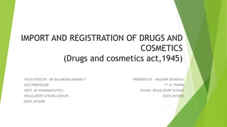 IMPORT AND REGISTRATION OF DRUGS AND
COSMETICS
(Drugs and cosmetics act,1945)
FACILITATED BY –DR.BALAMURALIDHARA V PREPARED BY – KAUSHIK DEVARAJU
ASST.PROFESSOR 1ST M. PHARM
DEPT. OF PHARMACEUTICS PHARM. REGULATORY AFFAIRS
REGULATORY AFFAIRS GROUPS JSSCP, MYSORE
JSSCP, MYSORE
1
 