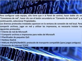 Para configurar cada equipo, sólo tiene que ir al Panel de control, hacer doble clic en
"Conexiones de red", hacer clic con el botón secundario en "Conexión de área local" y, a
continuación, seleccionar Propiedades.
Los diversos protocolos instalados aparecen en la ventana de conexión de red local. Para
compartir archivos, jugar en red y utilizar las impresoras, es necesario instalar los
siguientes protocolos:
Cliente de red de Microsoft
Compartir archivos e impresoras para redes de Microsoft
Planificador de paquetes QoS
Netbios Nwlink
NWLink IPX/SPX/NetBIOS: protocolo de transporte compatible (para juegos antiguos)
Protocolo de Internet TCP/IP
 