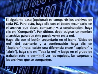 El siguiente paso (opcional) es compartir los archivos de
cada PC. Para esto, haga clic con el botón secundario en
el archivo que desea compartir y, a continuación, haga
clic en "Compartir". Por último, debe asignar un nombre
al archivo para que éste pueda verse en la red.
Haga clic con el botón secundario en el icono "Sitios de
red" del escritorio y a continuación haga clic en
"Explorar" (nota: existe una diferencia entre "explorar" y
"abrir"), haga clic en "Toda la red" y luego en el grupo de
trabajo; esto le permitirá ver los equipos, las carpetas y
los archivos que se comparten.
 