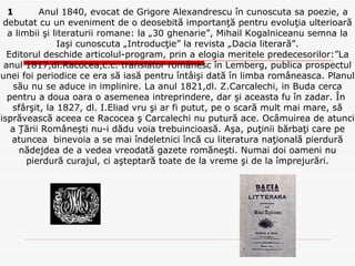 1   Anul 1840, evocat de Grigore Alexandrescu în cunoscuta sa poezie, a debutat cu un eveniment de o deosebită importanţă pentru evoluţia ulterioară a limbii şi literaturii romane: la „30 ghenarie”, Mihail Kogalniceanu semna la Iaşi cunoscuta „Introducţie” la revista „Dacia literară”. Editorul deschide articolul-program, prin a elogia meritele predecesorilor:”La anul 1817,dl.Racocea,c.c. translator românesc în Lemberg, publica prospectul unei foi periodice ce era să iasă pentru întâişi dată în limba româneasca. Planul său nu se aduce in implinire. La anul 1821,dl. Z.Carcalechi, in Buda cerca pentru a doua oara o asemenea intreprindere, dar şi aceasta fu în zadar. În  sfârşit, la 1827, dl. I.Eliad vru şi ar fi putut, pe o scară mult mai mare, să isprăvească aceea ce Racocea ş Carcalechi nu putură ace. Ocâmuirea de atunci a Ţării Româneşti nu-i dădu voia trebuincioasă. Aşa, puţinii bărbaţi care pe atuncea  binevoia a se mai îndeletnici încă cu literatura naţională pierdură nădejdea de a vedea vreodată gazete romăneşti. Numai doi oameni nu pierdură curajul, ci aşteptară toate de la vreme şi de la împrejurări. 