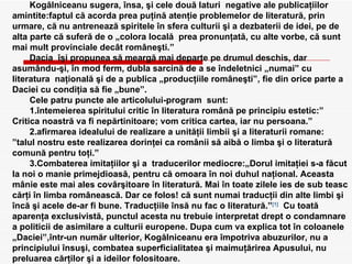 Kogălniceanu sugera, însa, şi cele două laturi  negative ale publicaţiilor amintite:faptul că acorda prea puţină atenţie problemelor de literatură, prin urmare, că nu antrenează spiritele în sfera culturii şi a dezbaterii de idei, pe de alta parte că suferă de o „colora locală  prea pronunţată, cu alte vorbe, că sunt mai mult provinciale decât româneşti.” Dacia  îşi propunea să meargă mai departe pe drumul deschis, dar asumându-şi, în mod ferm, dubla sarcină de a se îndeletnici „numai” cu literatura  naţională şi de a publica „producţiile româneşti”, fie din orice parte a Daciei cu condiţia să fie „bune”. Cele patru puncte ale articolului-program  sunt: 1.întemeierea spiritului critic în literatura română pe principiu estetic:” Critica noastră va fi nepărtinitoare; vom critica cartea, iar nu persoana.” 2.afirmarea idealului de realizare a unităţii limbii şi a literaturii romane: ”talul nostru este realizarea dorinţei ca românii să aibă o limba şi o literatură comună pentru toţi.” 3.Combaterea imitaţiilor şi a  traducerilor mediocre:„Dorul imitaţiei s-a făcut la noi o manie primejdioasă, pentru că omoara în noi duhul naţional. Aceasta mânie este mai ales covârşitoare în literatură. Mai în toate zilele ies de sub teasc cărţi în limba românească.  Dar ce folos! că sunt numai traducţii din alte limbi şi încă şi acele de-ar fi bune. Traducţiile însă nu fac o literatură.” [1]   Cu toată aparenţa exclusivistă, punctul acesta nu trebuie interpretat drept o condamnare a politicii de asimilare a culturii europene. Dupa cum va explica tot în coloanele „Daciei”,într-un număr ulterior, Kogălniceanu era împotriva abuzurilor, nu a principiului însuşi, combatea superficialitatea şi maimuţărirea Apusului, nu preluarea cărţilor şi a ideilor folositoare. [1]   “Dacia literara” capitolul “Introductie” 