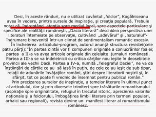 Desi, în aceste rânduri, nu e utilizat cuvântul „folclor”, Kogălniceanu  avea în vedere, printre sursele de inspiraţie, şi creaţia populară. Trebuie notat că, îndreptând  atenţia spre mediul local, spre aspectele particulare şi specifice ale realităţii româneşti, „Dacia literară” deschidea perspectiva unei literaturi întemeiate pe observaţie, cultivând  „adevărul” şi „naturalul”- îndrumare binevenită într-un climat de sentimentalism romantic excesiv. În încheierea  articolului-program, autorul anunţă structura revistei(cele patru părţi):”În partea dintâi vor fi compuneri originale a conlucrărilor foaiei; partea  a II-a va avea articole originale din celelalte  jurnaluri românesti. Partea a III-a se va îndeletnicii cu critica cărţilor nou ieşite în deosebitele provincii ale vechii Dacii. Partea a IV-a, numită „Telegraful Daciei”, ne va da înştiinţări de cărtile ce au  să iasă în puţin, de cele ce au ieşit de sub tipar, relaţii de adunările învăţaţilor români, ştiri despre literatorii noştrii şi, în sfârşit, tot ce poate fi vrednic de însemnat pentru publicul român.” Prin precizarea surselor de inspiraţie, a temelor literare în ultimul punct al articolului, dar şi prin diversele trimiteri spre trăsăturile romantismului (aspiraţie spre originalitate, refugiul în trecutul istoric, aprecierea valorilor naţionale şi a folclorului, îmbogăţirea limbii literare prin termeni populari, arhaici sau regionali), revista devine un  manifest literar al romantismului românesc. 