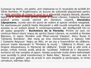 Cunoscut ca istoric, om politic, prin implicarea lui în revoluţiile de la1848 din Ţările Române, M Kogălniceanu se bucura de suficientă popularitate pentru ca ideile amintite să creeze în jurul lui o adevarată mişcare literară, dovada, faptul că în 1840 în chiar primul număr al Daciei Literare, Costache Negruzzi publică prima nuvelă istorică din literatura noastră,  Alexandru Lăpuşneanu , nuvela care din punct de vedere al speciei ramâne neegalată. De asemenea,aici publică Vasile Alecsandri o altă nuvelă romantică, de data aceasta cu un subiect plasat în contemporaneitate, dar desfăşurată într-un alt spaţiu geografic –  Buchetiera de la Florenta . Printre cei care vor continua filonul istoric impus de spiritul Daciei Literare, se numără şi Nicolae Balcescu, în opera ‘Românii subt Mihai-voevod Viteazul’, Alecu Russo în ‘Cântarea României’. Alţii merg pe linia memorialisticii, a faptului trăit ( Costache Negruzzi- Negru pe Alb), ori pe cea a însemnărilor de călătorie, precum Vasile Alecsandri în ’Plimbare la munţi ‘, ‘Călătorie în Africa’, sau Grigore Alexandrescu în Memorial de călătorie’. Există însă şi altă zonă a prozei, critică, ironică, acidă, plină de  luciditate  întâlnită de V. Alecsandri, scriitorul cel mai complex al epocii. Acesta surprinde multe dintre deficienţele unei societăţi în plină transformare în ‘Balta Alba’, ‘Borsec’, dar mai ales în ‘Istoria unui galban’, gen de proză în care situaţiile şi personajele, la limita caricaturii, stârnesc râsul. 