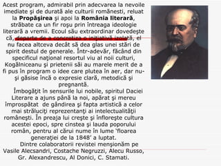 Acest program, admirabil prin adecvarea la nevoile imediate şi de durată ale culturii romănesti, reluat la  Propăşirea  şi apoi la  România literară , străbate ca un fir roşu prin întreaga ideologie literară a vremii. Ecoul său extraordinar dovedeşte că, departe de a concretiza o iniţiativă izolată, el nu facea altceva decât să dea glas unei stări de spirit destul de generale. Într-adevăr, făcând din specificul naţional resortul viu al noii culturi, Kogălniceanu şi prietenii săi au marele merit de a fi pus în program o idee care plutea în aer, dar nu-şi găsise încă o expresie clară, metodică şi pregnantă. Îmbogăţit în sensurile lui nobile, spiritul Daciei  Literare a ajuns până la noi, apărat şi mereu împrospătat  de gândirea şi fapta artistică a celor mai străluciţi reprezentanţi ai intelectualităţii româneşti. În preaja lui creşte şi înfloreşte cultura acestei epoci, spre cinstea şi lauda poporului român, pentru al cărui nume în lume ‘floarea generaţiei de la 1848’ a luptat. Dintre colaboratorii revistei menşionăm pe Vasile Alecsandri, Costache Negruzzi, Alecu Russo, Gr. Alexandrescu, Al Donici, C. Stamati. 