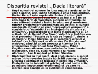 Disparitia revistei ,,Dacia literară ” După numai trei numere, în luna august a aceluiaşi an în care a apărut, prin ‘înalta hotatare’a unui domn arbitrar, Dacia Literară este suprimată. Pretexul a fost găsit foarte repede. Cauzele sunt foarte adânci şi ele ţin de atitudinea ferm democratică, puternic antifeudală, pe care editorul revistei a luat-o în adordare şi rezolvarea tuturor problemelor fundamentale ale politicii şi culturii româneşti, atitudine pe care ‘nepravolnica ocârmuire’ a considerat-o ‘nepotrivită cu împrejurările din afara şi dinlăuntru’, dezaprobând-o în toate manifestările ei. În articolul  M. A. Demidoff in Banat, Valachia şi Moldova  era citat proverbul ’’Peştele de la cap se împute ’’, aluzie la domnitorul Mihail Sturdza, iar în  ‘Descriere istorică a tabloului ce înfăţişează pe Alexandru Cel Bun,domnul Moldovei, când au primit coroana şi hlamida de la ambasadorii împăratului Ioan Paleologul , Mihail Kogălniceanu adusese prea multe laude domnitorului moldovean, ceea ce, după mărturiile lui Vasile Alecsandri, l-ar fi supărat pe Mihail Sturdza. Dipărând fără să mai apară, deşi Kogălniceanu a sperat mereu într-o revenire asupra hotărârii domneşti, Dacia Literară a continuat să trăiască în conştiinţa urmaşilor. Posteritatea i-a încredinţat privilegiul unui destin activ, pe măsura importanţei evenimentului  pe care l-a marcat, prin apariţia ei, în publicistica românească. 