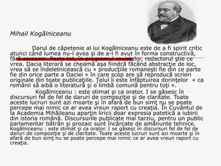 Mihail Kogălniceanu Darul de căpetenie al lui Kogălniceanu este de a fi spirit critic atunci când lumea nu-l avea şi de a-l fi avut în forma constructivă, fără sarcasm. Peste tot, în programul revistelor, redactorul ştie ce vrea. Dacia literară se cheamă aşa fiindcă făcând abstracţie de loc, vrea să se îndeletnicească cu « producţiile romaneşti fie din ce parte fie din orice parte a Daciei » în care scop are să reproducă scrieri originale din toate publicaţiile. Ţelul îi este înfăptuirea dorinţelor  « ca românii să aibă o literatură şi o limbă comună pentru toţi ». Kogălniceanu : este stimat şi ca orator.  I se găsesc în discursuri fel de fel de daruri de compoziţie şi de claritate. Toate aceste lucruri sunt azi moarte şi în afară de bun simţ nu se poate percepe mai nimic ce ar avea vreun raport cu creaţia. În Cuvântul de la Academia Mihăileanu aparţin liricii doar expresia patetică a iubirii din istoria română. Discursurile publicate mai tarziu, pentru un public parlamentar bătrân şi prozaic sunt încărcate de amănunte tehnice.  Kogălniceanu : este stimat şi ca orator.  I se găsesc în discursuri fel de fel de daruri de compoziţie şi de claritate. Toate aceste lucruri sunt azi moarte şi în afară de bun simţ nu se poate percepe mai nimic ce ar avea vreun raport cu creaţia.   