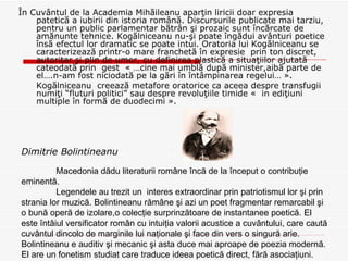 Dimitrie Bolintineanu   În Cuvântul de la Academia Mihăileanu aparţin liricii doar expresia patetică a iubirii din istoria română. Discursurile publicate mai tarziu, pentru un public parlamentar bătrân şi prozaic sunt încărcate de amănunte tehnice. Kogălniceanu nu-şi poate îngădui avânturi poetice însă efectul lor dramatic se poate intui. Oratoria lui Kogălniceanu se caracterizează printr-o mare franchetă în expresie  prin ton discret, autoritar şi plin de umor, cu definirea plastică a situaţiilor ajutată cateodată prin  gest  « …cine mai umblă după minister,aibă parte de el….n-am fost niciodată pe la gări în întâmpinarea regelui… ». Kogălniceanu  creează metafore oratorice ca aceea despre transfugii numiţi “fluturi politici” sau despre revoluţiile timide «  in ediţiuni multiple în formă de duodecimi ». Macedonia dădu literaturii române încă de la început o contribuţie eminentă. Legendele au trezit un  interes extraordinar prin patriotismul lor şi prin strania lor muzică. Bolintineanu rămâne şi azi un poet fragmentar remarcabil şi o bună operă de izolare,o colecţie surprinzătoare de instantanee poetică. El este întâiul versificator român cu intuiţia valorii acustice a cuvântului, care caută cuvântul dincolo de marginile lui naţionale şi face din vers o singură arie. Bolintineanu e auditiv şi mecanic şi asta duce mai aproape de poezia modernă.  El are un fonetism studiat care traduce ideea poetică direct, fără asociaţiuni.  