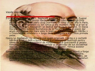 Vasile Alecsandri   S-a născut la 21 iulie 1821.  Naşterea acestuia a fost romantică. Fugind de răzmeriţa înspre munţii Bacăului, mama îl născu în căruţă fiind păzită de departe de patru slugi înarmate. În timp ce se  afla în Paris, Alecsandri se împrieteni cu Ion Ghica şi alţi munteni veniţi şi ei tot la studii.  Caţiva ani, Alecsandri se dedică literaturii cu pasiune. În Dacia literară (1840) publică Buchetiera de la Florenţa. Scria şi poezii dar acum activitatea cea mare este în teatru.  « Farmazonul din Hârlău »  « Cinovnicul si modista » « Iorgu de la Sadagura » sunt între primele piese.  Opera lui Alecsandri nu rămâne mai puşin originală. Chiriţa e o cochetă bătrână şi tot o dată o bună mamă şi o inteligenţă deschisă pentru ideea de progres. Amestecul de moldovenească grecizantă şi jargou franco-român, de tabieturi patriarhale şi de inovaţii de lux occidental dau un  tablou inedit. Veselia nebună a cupletelor, ritmica acestor comedii dau naştere unei plăcute emoţii arheologice. Sinteza întru Occident si Orient, ca formă însă şi structură intimă a fiinţei sale, o face Alecsandri în spiritul unui tablou al civilizatiei române.  « Calatoria în  Africa » nu e un simplu jurnal ci un sistem narativ, pe principiul demagogului. Planul exterior este patruns mereu de planuri launtrice.  