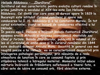 Heliade R ă dulescu –  ,, Zbur ă torul” Scriitorul cel mai caracteristic pentru evolu ţ ia culturii rom â ne  î n prima jum ă tate a secolului al  XIX -lea este Ion Heliade-R ă dulescu. Cel dint â i ziar care avea s ă  dureze apare  î n 1829 la Bucure ş ti este intitulat  Curierul rom â nesc   ş i apare sub conducerea lui I. H. R ă dulescu  ş i a lui Constantin Moroiu.  Î n tot cursul existen ţ ei, ziarul se bucur ă  de conducerea efectiv ă  a lui Heliade. Î n poezia epic ă , Heliade a  î ncercat balada fantastic ă   Z bur ă torul , epopeea eroic ă   Mihaida  si epopeea cosmogonic ă   Anatolida   sau   Omul   şi  for ţ ele . Balada  Z bur ă torului , publicat ă   î n volumul al  IV -lea al  Curierului de ambe sexe   ş i  î n  Curierul rom â nesc  din 1844 este dedicat ă  doamnei An i cu ţ a Manu. Socotit ă   î n general cea mai reu ş it ă  poezie a lui Heliade, ea se caracterizeaz ă  deopotriv ă  prin  î n ţ elegerea psihologiei personajului, prin n ă zuin ţ a de a reda atmosfera de lunatism  î n care se consum ă  faptele  ş i prin st ă p â nirea tehnic ă  a  î ntregului material. Momentul ini ţ ial aduce m ă rturia  î nc ă rcat ă  de fr ă m â ntare sufleteasc ă  a tinerei fete, a c ă rei sete de iubire se consum ă  orb, f ă r ă  obiective externe. 