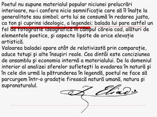 Poetul nu supune materialul popular niciunei prelucr ă ri interioare, nu-i confera nicio semnifica ţ ie care s ă   î l  î nal ţ e la generalitate sau simbol; arta lui se consum ă   î n redarea justa, ca ton  ş i cuprins ideologic, a legendei; balada lui pare astfel un fel de fotografie ideografic ă   î n c â mpul c ă reia cad, al ă turi de elementele poetice,  ş i aspecte lipsite de orice eleva ţ ie artistic ă . Valoarea baladei apare at â t de relativizat ă  prin compara ţ ie, aduce totu ş i  ş i alte  î nsu ş iri reale. Cea dint â i este conciziunea de ansamblu  ş i economia intern ă  a materialului. De la domeniul interior al analizei sferelor suflete ş ti la evadarea  î n natur ă   ş i  î n cele din urm ă  la p ă trunderea  î n legend ă , poetul ne face s ă  parcurgem  î ntr-o grada ţ ie fireasc ă  natur ă  uman ă , natura  ş i supranaturalul. 