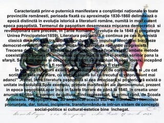 Caracterizată prinr-o puternică manifestare a conştiin ţ ei naţionale in toate provinciile românesti, perioada fixată cu aproximaţie 1830-1860 delimitează o epocă distinctă in evoluţia istorică a literaturii române, numită in mod curent epoca paşoptistă. Termenul de paşoptism desemneaza mişcarea democratică  si revoluţionară care precede, in Ţarile Române, Revoluţia de la 1848 si pregateşte Unirea Principatelor(1859). Literatura paşoptistă o continua pe cea iluministă clasică din epoca de tranziţie sporindu-si, sub impulsul ideologiei burgheze democrat-revoluţionare, spiritul militant ca literatuta romantic progresistă.  Trecerea de la formula clasică la cea romantică se face treptat, ambele metode coexistând o bucata de vreme sau persistând la unul si acelaşi scriitor pana la sfarşit. Se poate spune si despre Alecsandri ca a evoluat in sens invers, incepând prin a fi romantic si sfârsind prin a fi clasic. Î n evoluţia literaturii există  î ntotdeauna legături de continuitate si „cu cat scriitorul este mai mare, cu atat legăturile lui cu trecutul si viitorul sunt mai adanci” .Astfel, între literatura paşoptistă si cea anterioară si posterioară există o unitate indisolubilă.Spre exemplu, primele manifestări ale iluminismului, prezent in epoca paşoptistă,apar înca in fazele literare de până la 1840, în creatia unor anumiti scriitori si oameni de cultura, fiind reprezentat, in primul rând, de Şcoala Ardeleană. Paşoptiştii,însa, au amplificat aceste stări de manifestări iluministe pronunţate, dar, totusi, incipiente, transformându-le intr-un sistem de conceptii social-politice si cultural-estetice bine  închegat. 