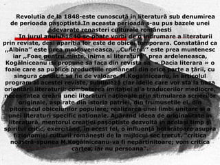 Revolutia de la 1848-este cunoscută in literatură sub denumirea de perioada paşoptistă.In aceasta perioadă s-au pus bazele unei adevarate renasteri culturale românesti In jurul anului 1840 se poate vorbi de o indrumare a literaturii prin reviste, desi aparitia lor este de obicei temporara. Constatând ca  ,, Albina’’ este prea moldoveneasca, ,,Curierul’’ este prea muntenesc iar ,,Foae pentru minte, inima si literatură’’ prea ardeleneasca, Kogălniceanu isi propune sa faca din revista sa  « Dacia literara » o foaie care sa publice producţiile românesti din orice parte a ţării, cu singura conditie sa fie de valoare. M.Kogalniceanu, în articolul program al acestei reviste, subliniază clar ideile care vor sta la baza orientării literaturii: combaterea imitaţiei si a traducerilor mediocre, necesitatea creării unei literaturi naţionale prin stimularea scrierilor originale, aspirate din istoria patriei, din frumusetile ei, din pitorescul obiceiurilor populare; realizarea unei limbi unitare si a unei literaturi specific nationale. Apărand ideea de originalitate in literatură, mentorul creaţiei paşoptiste dezvoltă in acelaşi timp şi spiritul critic, exercitând, în acest fel, o influenţă hotărâtoare asupra fizionomiei culturii româneşti de la mijlocul sec trecut. "critica noastră-spunea M.Kogălniceanu-va fi nepărtinitoare; vom critica cartea, iar nu persoana". 