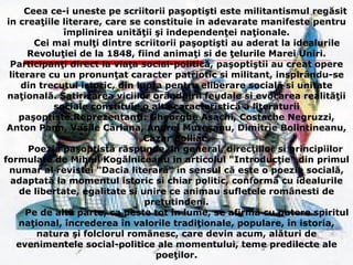 Ceea ce-i uneste pe scriitorii paşoptişti este militantismul regăsit in creaţiile literare, care se constituie in adevarate manifeste pentru împlinirea unităţii şi independenţei naţionale. Cei mai mulţi dintre scriitorii paşoptişti au aderat la idealurile Revoluţiei de la 1848, fiind animaţi si de ţelurile Marei Uniri. Participanţi direct la viaţa social-politică, paşoptiştii au creat opere literare cu un pronunţat caracter patriotic si militant, inspirându-se din trecutul istoric, din lupta pentru eliberare socială si unitate naţională. Satirizarea viciilor orânduirii feudale si evocarea realităţii sociale constituie o alta caracteristică a literaturii paşoptiste.Reprezentanţi: Gheorghe Asachi, Costache Negruzzi, Anton Pann, Vasile Cârlana, Andrei Mureşanu, Dimitrie Bolintineanu, Cazar Bolliac. Poezia paşoptistă răspunde, in general, direcţiilor si principiilor formulate de Mihail Kogălniceanu in articolul "Introducţie" din primul numar al revistei "Dacia literară" in sensul că este o poezie socială, adaptată la momentul istoric si chiar politic, conformă cu idealurile de libertate, egalitate si unire ce animau sufletele românesti de pretutindeni. Pe de altă parte, ca peste tot în lume, se afirmă cu putere spiritul naţional, încrederea în valorile tradiţionale, populare, în istoria, natura şi folclorul romănesc, care devin acum, alături de evenimentele social-politice ale momentului, teme predilecte ale poeţilor. 