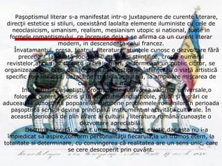 Paşoptismul literar s-a manifestat intr-o juxtapunere de curente literare, direcţii estetice si stiluri, coexistând laolalta elemente iluministe cu cele de neoclasicism, umanism, realism, mesianism utopic si national, toate in formele romantismului, ce începuse deja a se afirma ca un curent literar modern, in descendenţa celui francez. Învatamantul, presa, teatrul, literatura, stiinţele cunosc o dezvoltare fără precedent.Iau fiinţă societăţi culturale şi ştiinţifice, creşte numărul revistelor,al cartilor tiparite in tiraje mari, se formează un public cititor, se organizează biblioteci de literatură beletristică,se înfiinţează o viaţă artistică specific românească, bazată pe  tradiţia populară, ia amploare mişcarea de culturalizare a maselor. Intelectualii paşoptişti, procupaţi de cultivarea valorilor universale,o folosesc curent,în scris şi în oral,publicând articole, studii şi lucrări ce aduceau la cunoştinţă popoarelor europene problemele românilor.În perioada paşoptistă scrisul devine principalul instrument al actvităţii culturale. În această perioadă de plin avant al culturii , literatura română cunoaşte o dezvoltare apreciabilă. Doctrina literară, a avut un caracter hibrid, ecletic,dar asta nu i-a împiedicat să aspire,conform personalităţii fiecaruia,la un frumos etern, la totalitate si determinare, cu convingerea că realitatea are un sens unic, care se cere descoperit prin cuvânt. 