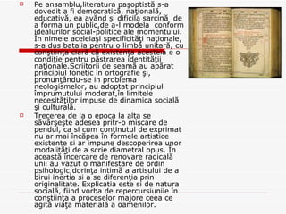 Pe ansamblu,literatura paşoptistă s-a dovedit a fi democratică, naţională, educativă, ea avănd şi dificila sarcină  de a forma un public,de a-l modela  conform idealurilor social-politice ale momentului. În nimele aceleiaşi specificităţi naţionale, s-a dus batalia pentru o limbă unitară, cu conştiinţa clară că existenţa acesteia e o condiţie pentru păstrarea identităţii naţionale.Scriitorii de seamă au apărat principiul fonetic în ortografie şi, pronunţându-se in problema neologismelor, au adoptat principiul împrumutului moderat,în limitele necesităţilor impuse de dinamica socială şi culturală. Trecerea de la o epoca la alta se săvârşeşte adesea pritr-o miscare de pendul, ca si cum conţinutul de exprimat nu ar mai încăpea în formele artistice existente si ar impune descoperirea unor modalităţi de a scrie diametral opus. În această încercare de renovare radicală unii au vazut o manifestare de ordin psihologic,dorinţa intimă a artisului de a birui inertia si a se diferenţia prin originalitate. Explicatia este si de natura socială, fiind vorba de repercursiunile în conştiinţa a proceselor majore ceea ce agită viaţa materială a oamenilor.  