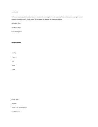 THE ANALYSIS



The financial ratios discussed here are those which are derived simply and directly from financial statements. These ratios are used in analyzing the financial

statements in ordinary course of business activity. The ratio analysis can be divided into three broad categories:


The Solvency Ratios.


The Efficiency Ratios.


The Profitability Ratios.




Competitor Analysis




• NESTLE


• Aquafina


• Sufi


• Kinley


• Other




• TOTAL SHARE


• 9072000


• TOTAL SHARE OF COMPETITORS


– NESTLE 2903040
 