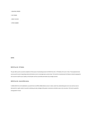 – AQUAFINA 1995849


– SUFI 453600


– KINLEY 1451520


– OTHER 2268000




WATER




NESTLÉ Pure Life – PET Bottles



The year 2001 saw the successful completion of three years of outstanding business for NESTLÉ Pure Life – PET Bottles of 0.5 and 1.5 liters. The exceptional brand

success was the result of expanding national distribution and an increasingly loyal customer base. The brand has revolutionized the Pakistani market by tapping the

real consumer need for pure, healthy, and safe water and has successfully dominated a key strategic business



NESTLÉ Pure Life – Home & Office Service



In 2000, NESTLÉ Pure Life established a successful Home and Office (H&O) delivery service in Lahore, which has substantially grown ever since and has come to

dominate the 5- gallon market. Successful marketing and sales strategies offer greater convenience and better value to the consumers. The brand is poised for

strong growth in future.
 