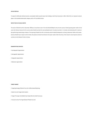 AVA & FONTALIA



To expand its H&O water delivery business countrywide, Nestlé acquired major share holdings in both these businesses in 2001. While AVA is an important national

player in the branded bottled water category, both in PET and H&O services



NESTLÉ PURE LIFE & BULK WATER



The launch of Nestlé Pure life in December 1998 was a truly historic event. This marks Nestlé Milkpak's entry into the country's fastest growing water market. At the

same time Pakistan became the first country where Nestlé launched this new worldwide brand. It has been launched in 11 markets internationally with its lead and

best performing market being in Pakistan. The reporting of Nestlé Pure life is not directly under the Nestlé headquarters at Vevey, Switzerland. Rather all the water

brands at Nestlé have to report to Perrier Vittel, the pioneer and lead French Brand in the water market. Other than that, all the research concerning the contents is

carried out at the Research Center at Vevey.




SEGMENTATION STRATEGY


• Psychographic Segmentation


• Demographic Segmentation


• Geographic Segmentation


• Behavioral segmentation




TARGET MARKET


• Targeting Strategy Of Nestle Pure Life Is Differentiated Marketing


• Nestle Pure Life Targets Both Genders


• Targets The Upper And Middle Class People Who Are Health Conscious


• Tourists Are Also The Target Market Of Nestle Pure Life
 