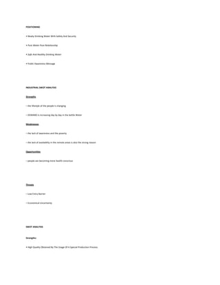 POSITIONING


• Newly Drinking Water With Safety And Security


• Pure Water Pure Relationship


• Safe And Healthy Drinking Water


• Public Awareness Message




INDUSTRIAL SWOT ANALYSIS


Strengths


– the lifestyle of the people is changing


– DEMAND is increasing day by day in the bottle Water


Weaknesses


– the lack of awareness and the poverty


– the lack of availability in the remote areas is also the strong reason


Opportunities


– people are becoming more health conscious




Threats


– Low Entry Barrier


– Economical Uncertainty




SWOT ANALYSIS



Strengths:


• High Quality Obtained By The Usage Of A Special Production Process.
 